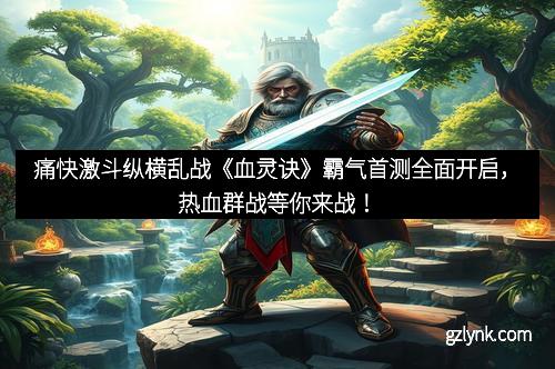 痛快激斗纵横乱战《血灵诀》霸气首测全面开启，热血群战等你来战！