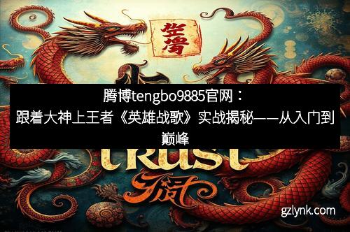 腾博tengbo9885官网：跟着大神上王者《英雄战歌》实战揭秘——从入门到巅峰的全面攻略