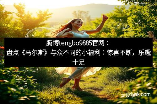 腾博tengbo9885官网：盘点《马尔斯》与众不同的小福利：惊喜不断，乐趣十足！