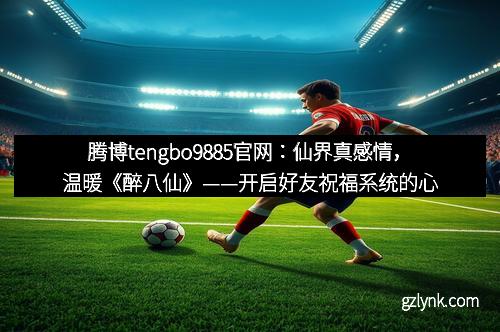 腾博tengbo9885官网：仙界真感情，温暖《醉八仙》——开启好友祝福系统的心灵共鸣