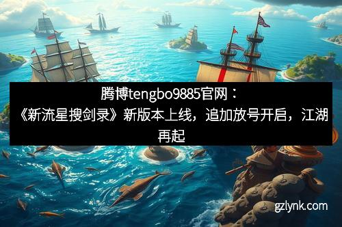 腾博tengbo9885官网：《新流星搜剑录》新版本上线，追加放号开启，江湖再起风云！